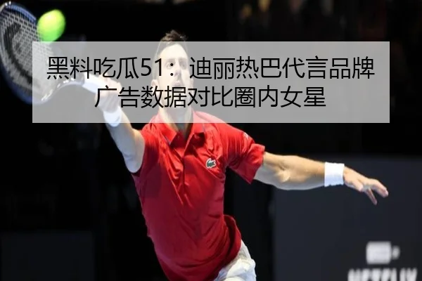 黑料吃瓜51：迪丽热巴代言品牌广告数据对比圈内女星