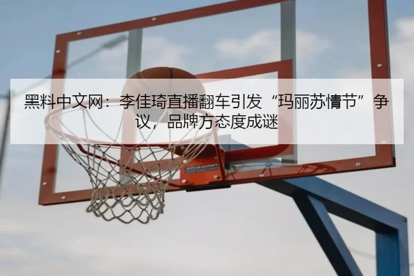 黑料中文网：李佳琦直播翻车引发“玛丽苏情节”争议，品牌方态度成谜